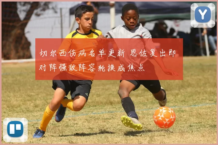 切尔西伤病名单更新 恩佐复出即 对阵强敌阵容轮换成焦点
