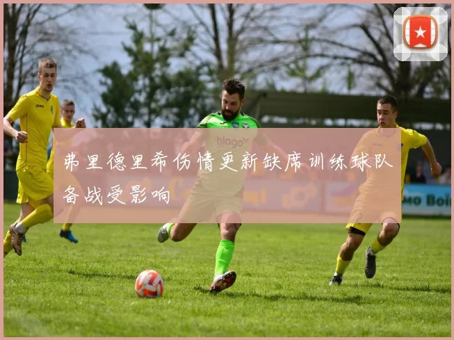弗里德里希伤情更新缺席训练球队备战受影响