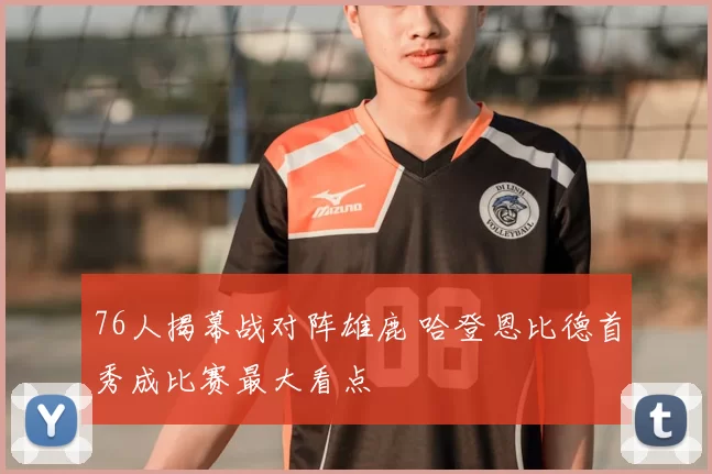 76人揭幕战对阵雄鹿 哈登恩比德首秀成比赛最大看点