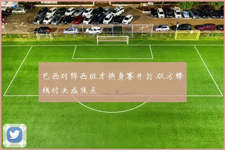 巴西对阵西班牙热身赛开打 双方锋线对决成焦点