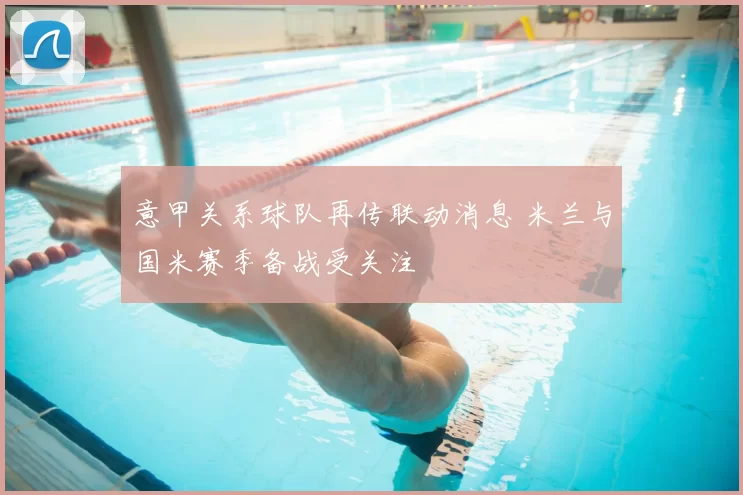 意甲关系球队再传联动消息 米兰与国米赛季备战受关注