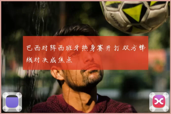 巴西对阵西班牙热身赛开打 双方锋线对决成焦点