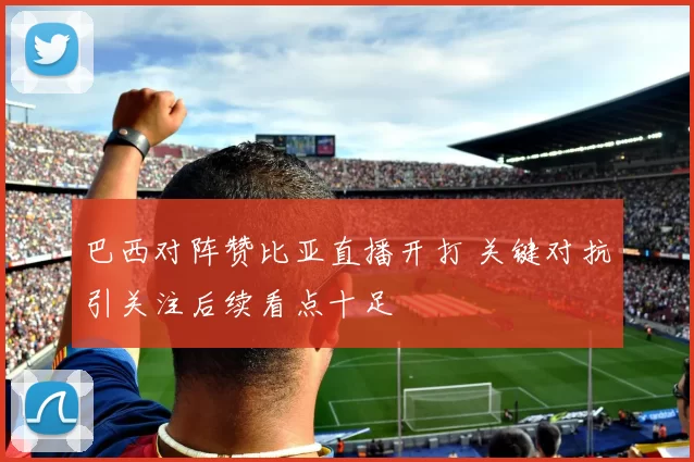 巴西对阵赞比亚直播开打 关键对抗引关注后续看点十足