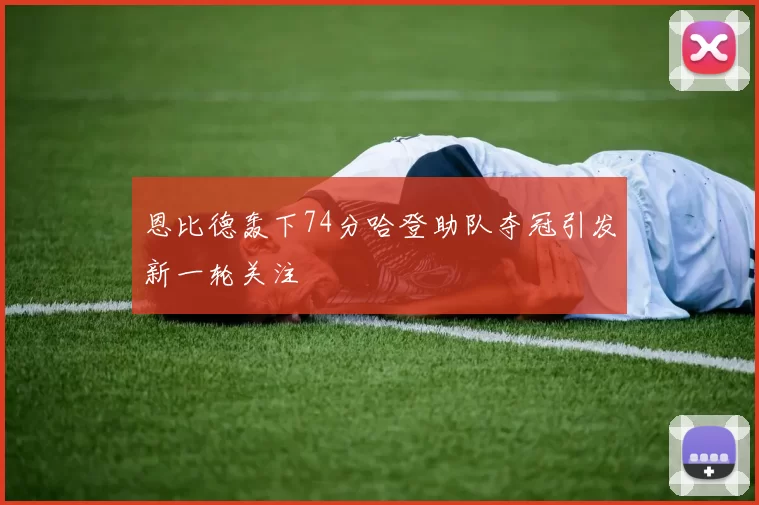 恩比德轰下74分哈登助队夺冠引发新一轮关注