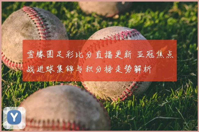 雪缘圆足彩比分直播更新 亚冠焦点战进球集锦与积分榜走势解析