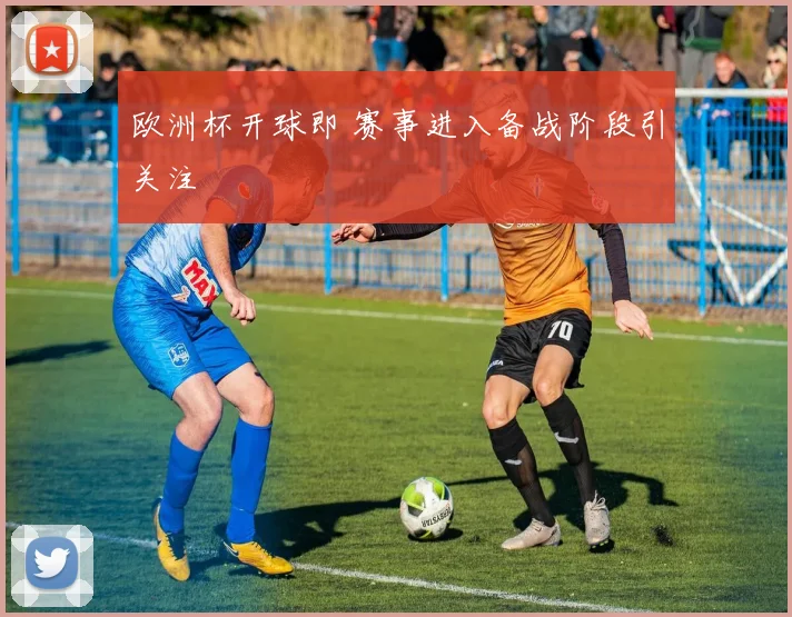欧洲杯开球即 赛事进入备战阶段引关注
