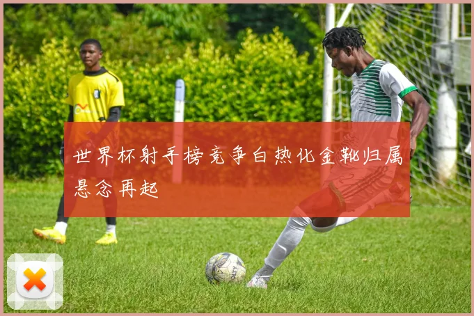 世界杯射手榜竞争白热化金靴归属悬念再起