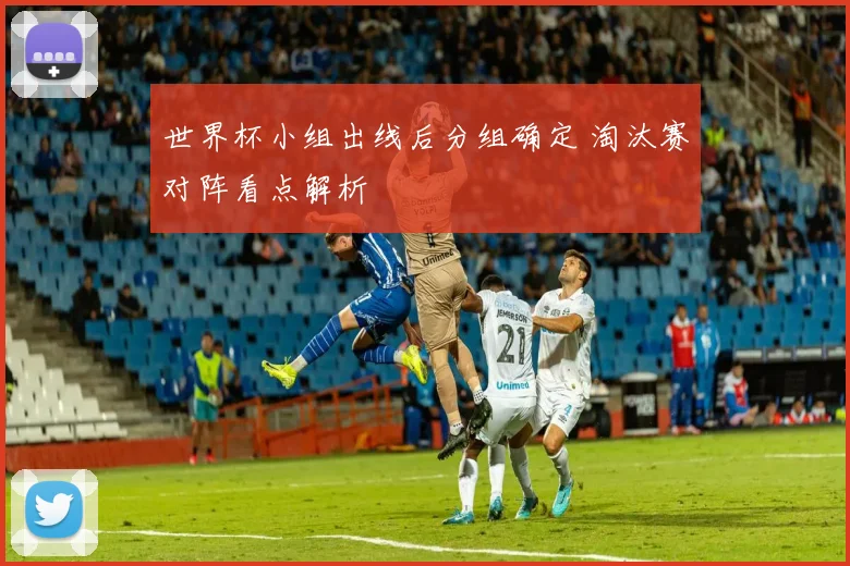 世界杯小组出线后分组确定 淘汰赛对阵看点解析