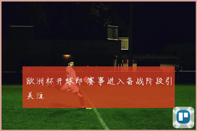 欧洲杯开球即 赛事进入备战阶段引关注