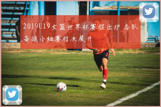 2019U19女篮世界杯赛程出炉 各队备战小组赛对决展开