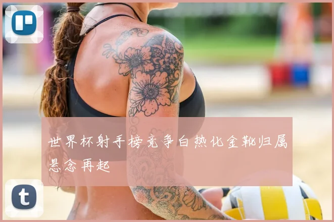 世界杯射手榜竞争白热化金靴归属悬念再起