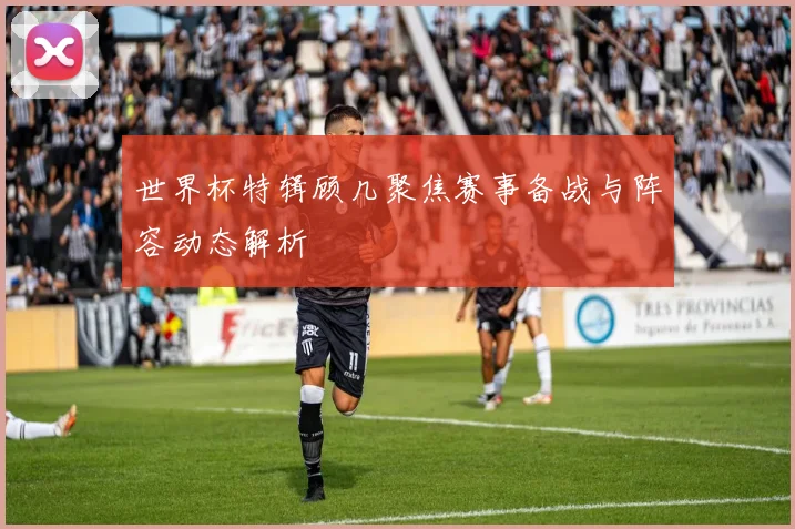 世界杯特辑顾几聚焦赛事备战与阵容动态解析